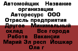 Автомойщик › Название организации ­ Авторесурс, ООО › Отрасль предприятия ­ Другое › Минимальный оклад ­ 1 - Все города Работа » Вакансии   . Марий Эл респ.,Йошкар-Ола г.